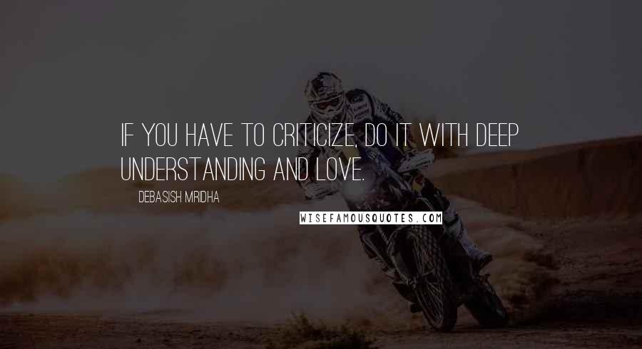 Debasish Mridha Quotes: If you have to criticize, do it with deep understanding and love.