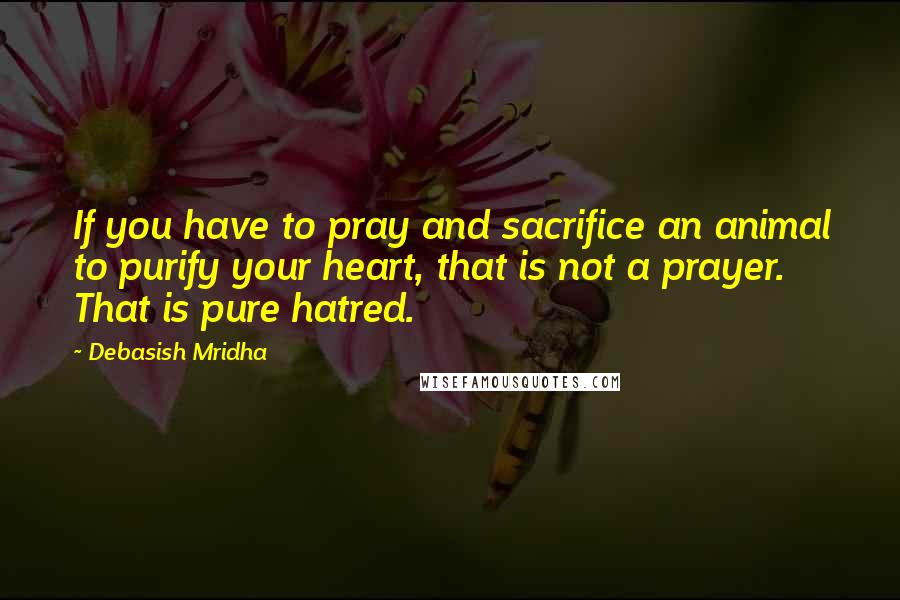 Debasish Mridha Quotes: If you have to pray and sacrifice an animal to purify your heart, that is not a prayer. That is pure hatred.