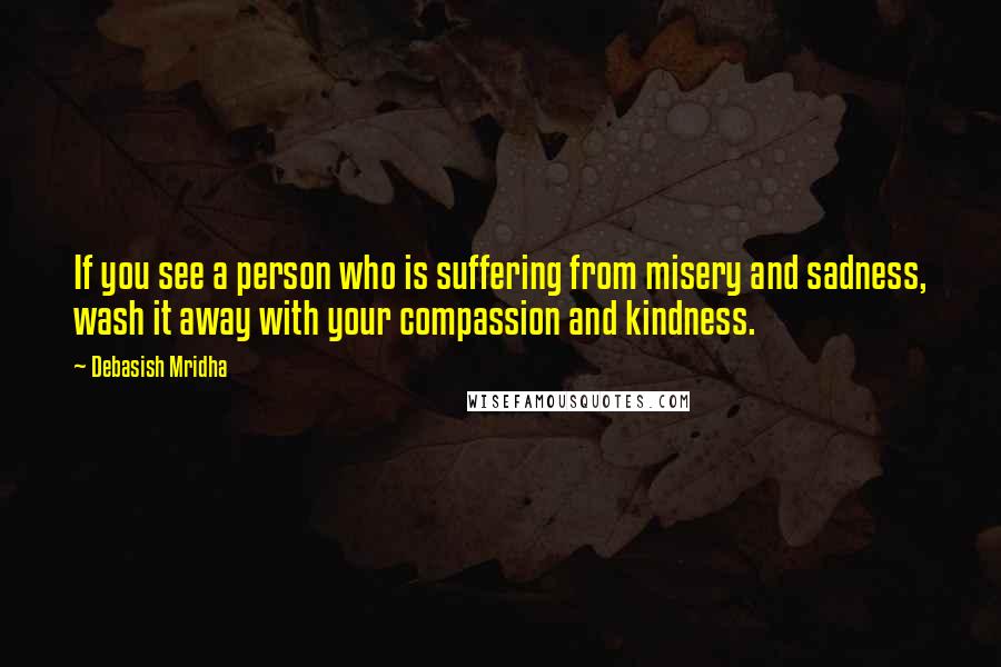 Debasish Mridha Quotes: If you see a person who is suffering from misery and sadness, wash it away with your compassion and kindness.