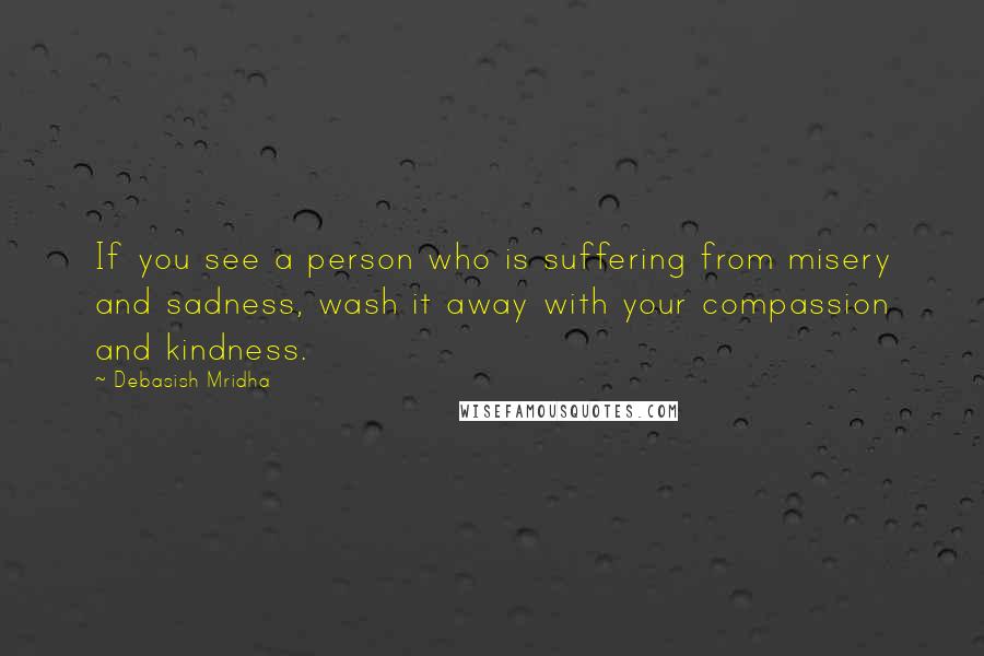 Debasish Mridha Quotes: If you see a person who is suffering from misery and sadness, wash it away with your compassion and kindness.