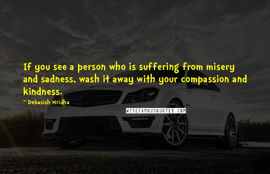 Debasish Mridha Quotes: If you see a person who is suffering from misery and sadness, wash it away with your compassion and kindness.