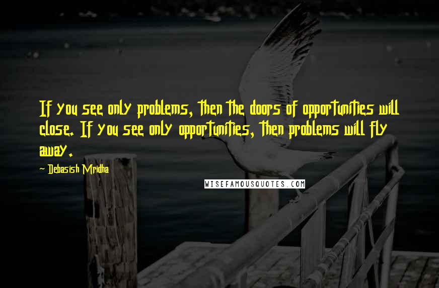 Debasish Mridha Quotes: If you see only problems, then the doors of opportunities will close. If you see only opportunities, then problems will fly away.