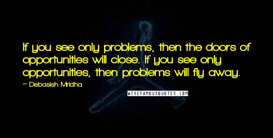 Debasish Mridha Quotes: If you see only problems, then the doors of opportunities will close. If you see only opportunities, then problems will fly away.