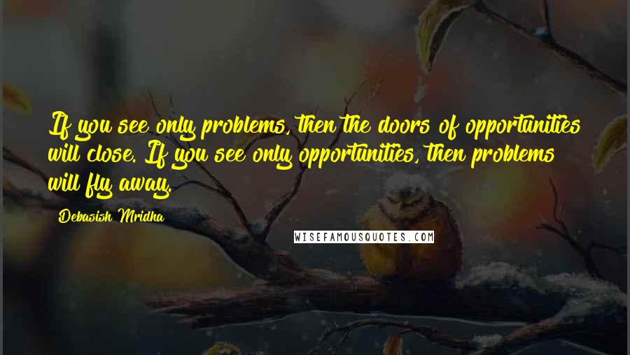 Debasish Mridha Quotes: If you see only problems, then the doors of opportunities will close. If you see only opportunities, then problems will fly away.