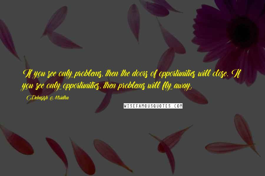 Debasish Mridha Quotes: If you see only problems, then the doors of opportunities will close. If you see only opportunities, then problems will fly away.