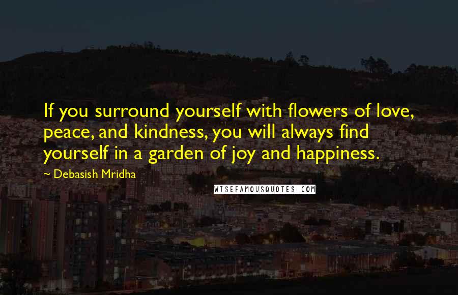 Debasish Mridha Quotes: If you surround yourself with flowers of love, peace, and kindness, you will always find yourself in a garden of joy and happiness.