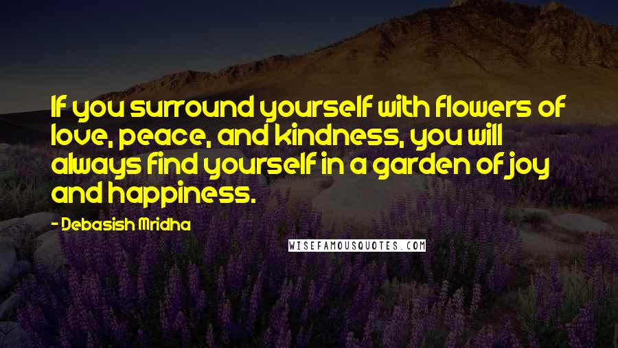 Debasish Mridha Quotes: If you surround yourself with flowers of love, peace, and kindness, you will always find yourself in a garden of joy and happiness.