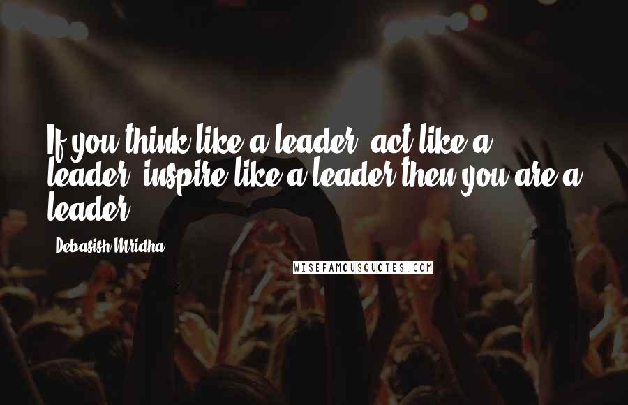 Debasish Mridha Quotes: If you think like a leader, act like a leader, inspire like a leader then you are a leader.