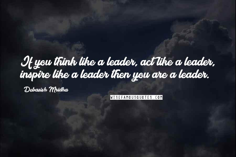 Debasish Mridha Quotes: If you think like a leader, act like a leader, inspire like a leader then you are a leader.