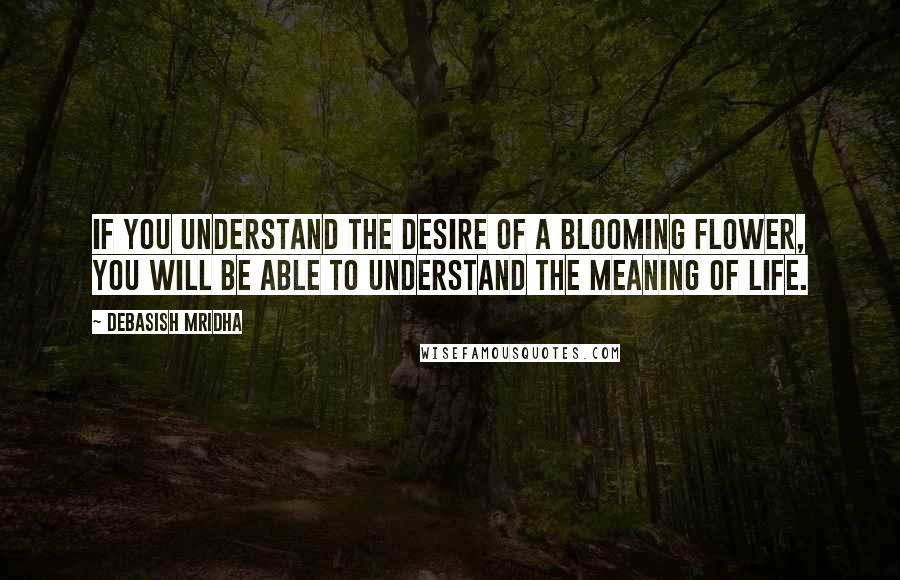 Debasish Mridha Quotes: If you understand the desire of a blooming flower, you will be able to understand the meaning of life.