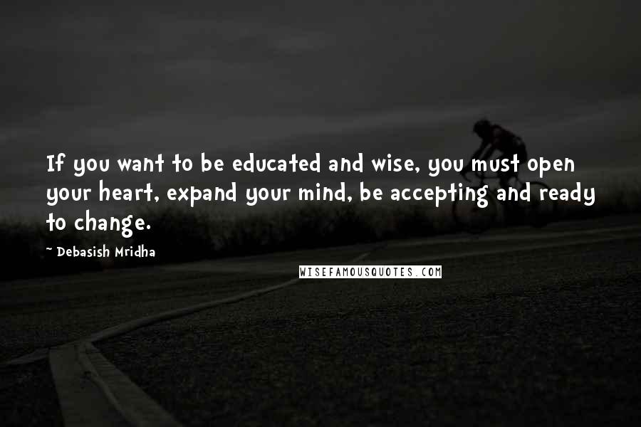 Debasish Mridha Quotes: If you want to be educated and wise, you must open your heart, expand your mind, be accepting and ready to change.