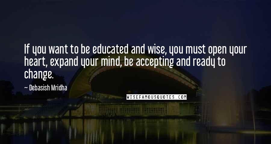 Debasish Mridha Quotes: If you want to be educated and wise, you must open your heart, expand your mind, be accepting and ready to change.
