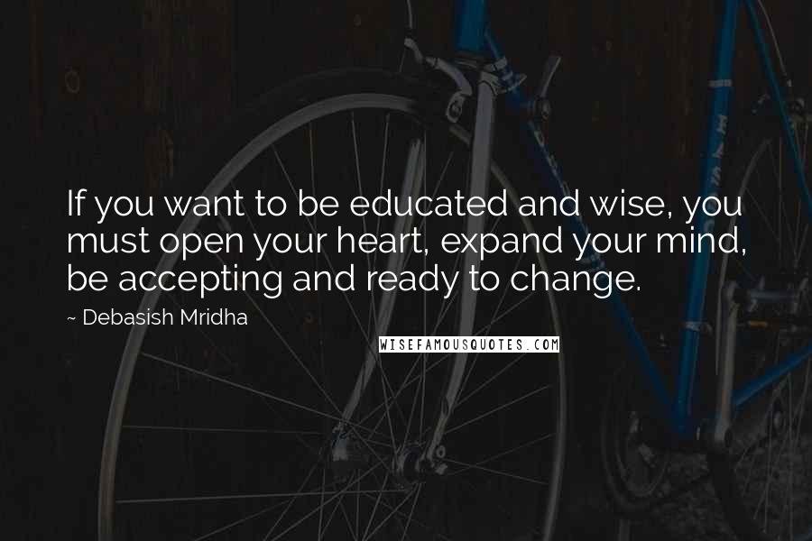 Debasish Mridha Quotes: If you want to be educated and wise, you must open your heart, expand your mind, be accepting and ready to change.