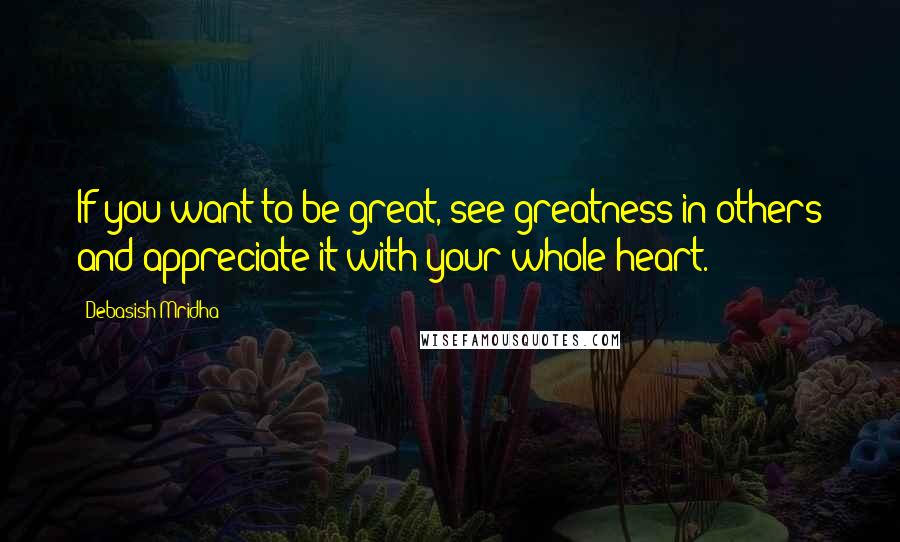 Debasish Mridha Quotes: If you want to be great, see greatness in others and appreciate it with your whole heart.