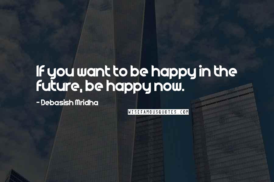 Debasish Mridha Quotes: If you want to be happy in the future, be happy now.