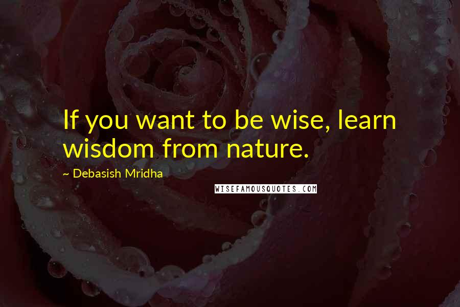 Debasish Mridha Quotes: If you want to be wise, learn wisdom from nature.