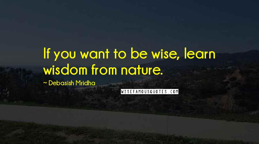 Debasish Mridha Quotes: If you want to be wise, learn wisdom from nature.