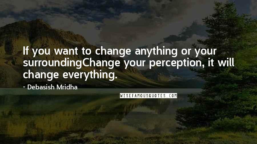 Debasish Mridha Quotes: If you want to change anything or your surroundingChange your perception, it will change everything.