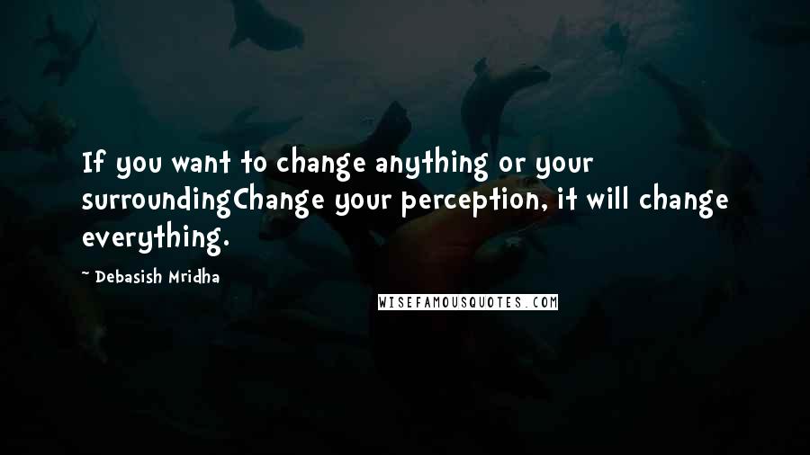 Debasish Mridha Quotes: If you want to change anything or your surroundingChange your perception, it will change everything.