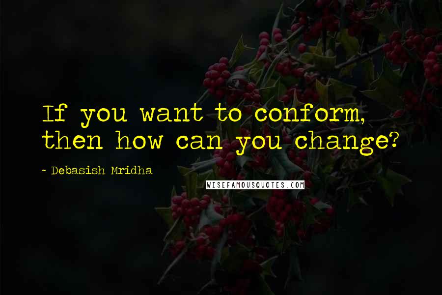 Debasish Mridha Quotes: If you want to conform, then how can you change?