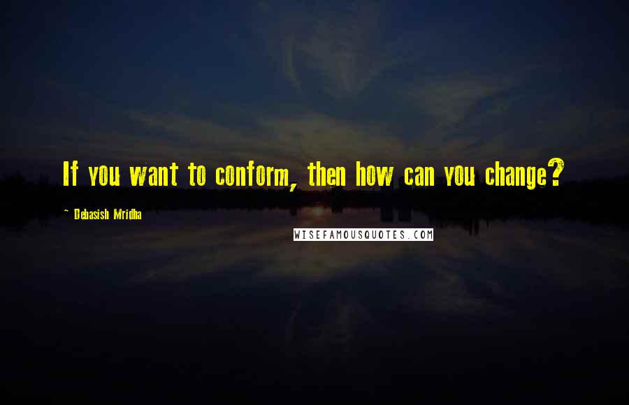 Debasish Mridha Quotes: If you want to conform, then how can you change?