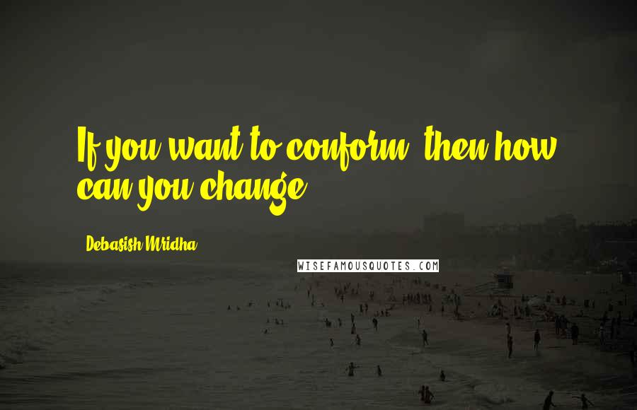 Debasish Mridha Quotes: If you want to conform, then how can you change?