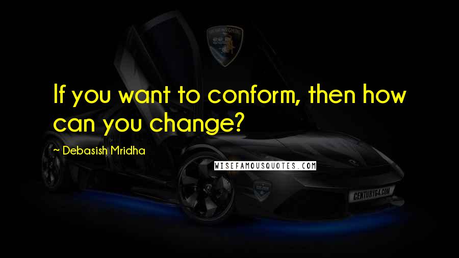 Debasish Mridha Quotes: If you want to conform, then how can you change?