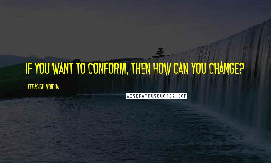 Debasish Mridha Quotes: If you want to conform, then how can you change?