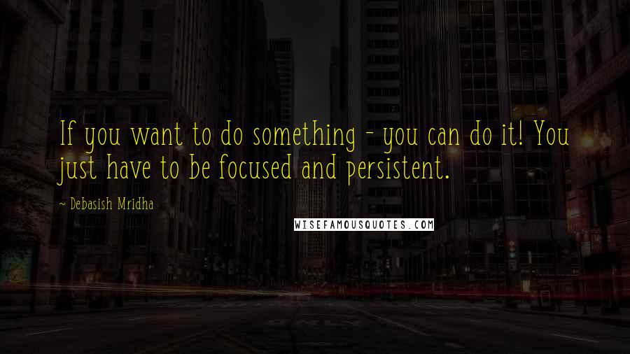 Debasish Mridha Quotes: If you want to do something - you can do it! You just have to be focused and persistent.