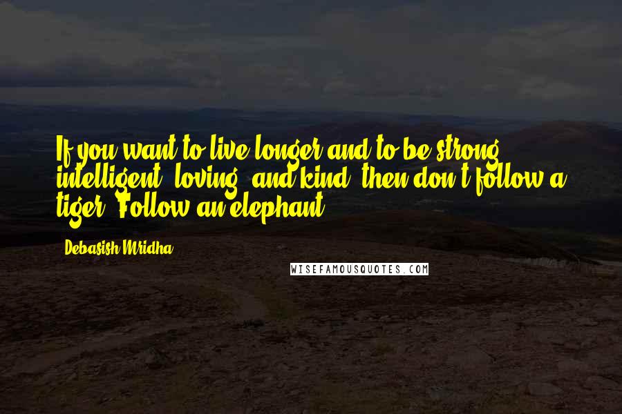 Debasish Mridha Quotes: If you want to live longer and to be strong, intelligent, loving, and kind--then don't follow a tiger. Follow an elephant.