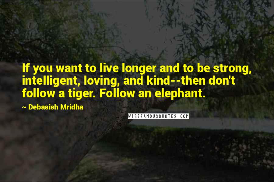 Debasish Mridha Quotes: If you want to live longer and to be strong, intelligent, loving, and kind--then don't follow a tiger. Follow an elephant.