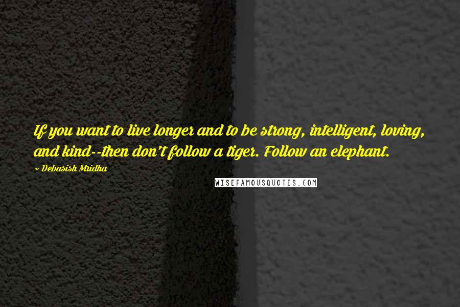 Debasish Mridha Quotes: If you want to live longer and to be strong, intelligent, loving, and kind--then don't follow a tiger. Follow an elephant.