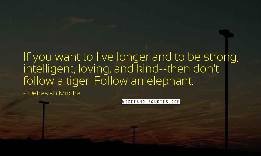 Debasish Mridha Quotes: If you want to live longer and to be strong, intelligent, loving, and kind--then don't follow a tiger. Follow an elephant.
