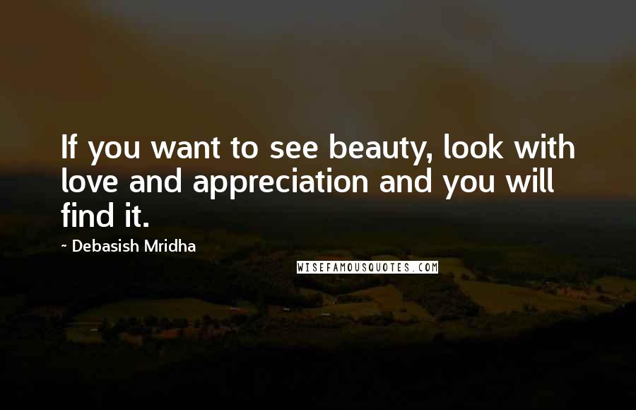 Debasish Mridha Quotes: If you want to see beauty, look with love and appreciation and you will find it.