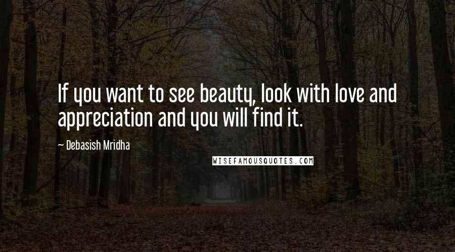 Debasish Mridha Quotes: If you want to see beauty, look with love and appreciation and you will find it.