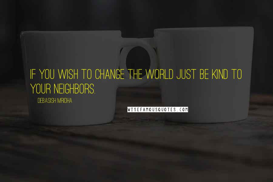 Debasish Mridha Quotes: If you wish to change the world just be kind to your neighbors.