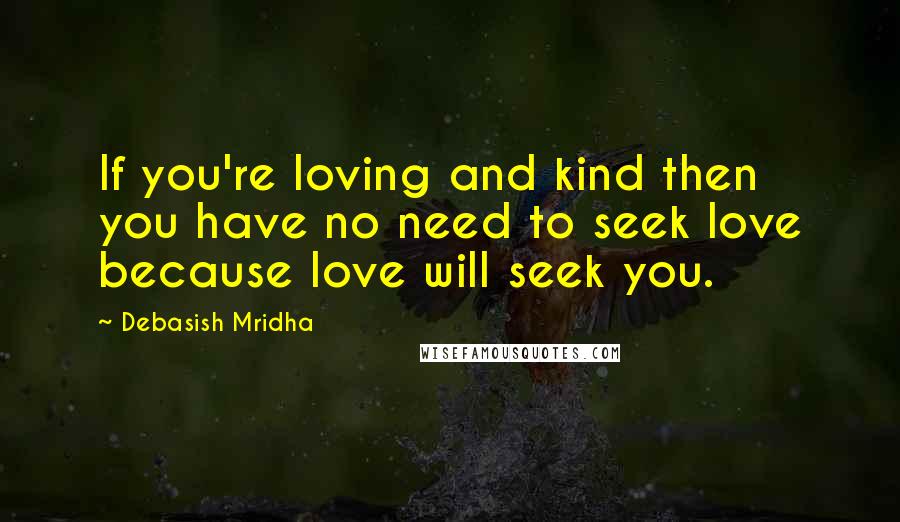 Debasish Mridha Quotes: If you're loving and kind then you have no need to seek love because love will seek you.