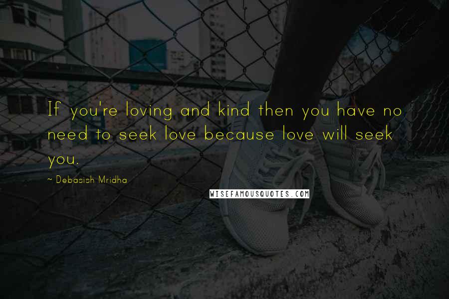 Debasish Mridha Quotes: If you're loving and kind then you have no need to seek love because love will seek you.