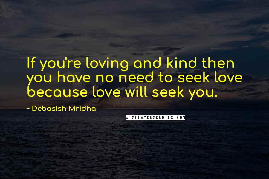 Debasish Mridha Quotes: If you're loving and kind then you have no need to seek love because love will seek you.
