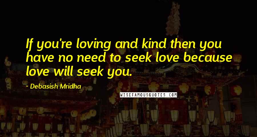 Debasish Mridha Quotes: If you're loving and kind then you have no need to seek love because love will seek you.