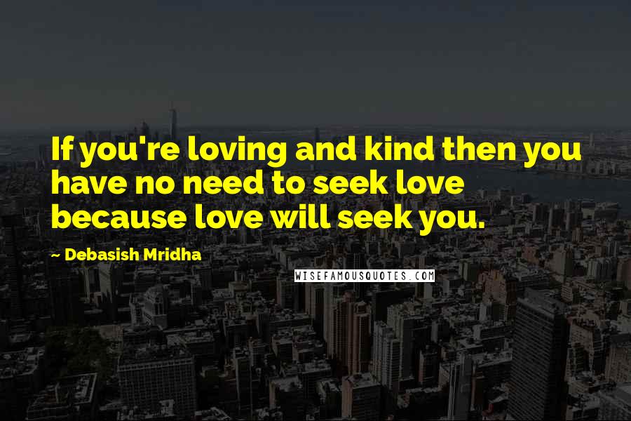 Debasish Mridha Quotes: If you're loving and kind then you have no need to seek love because love will seek you.
