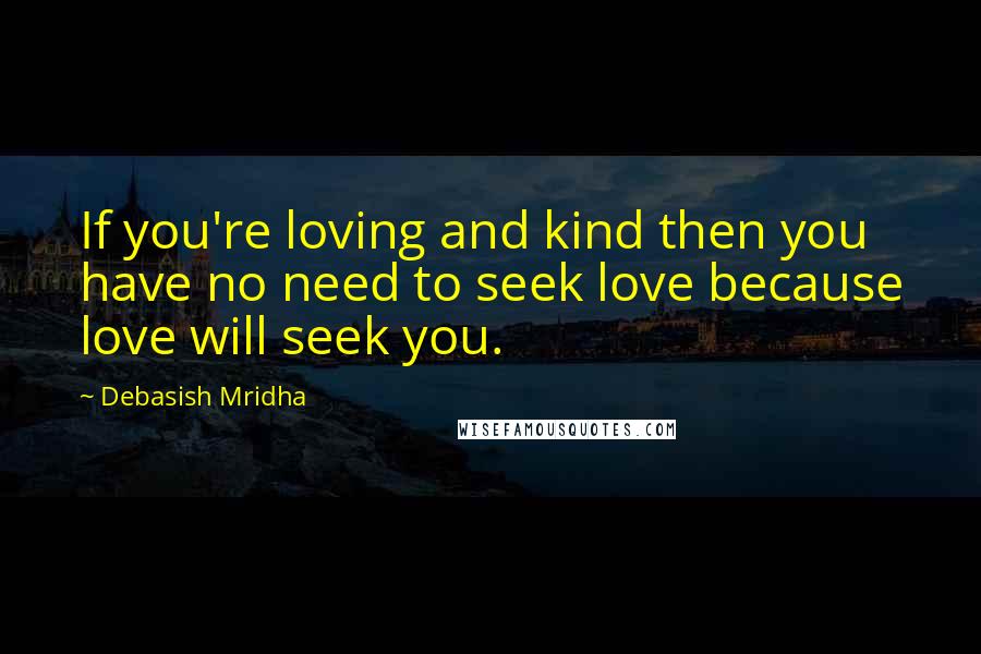 Debasish Mridha Quotes: If you're loving and kind then you have no need to seek love because love will seek you.