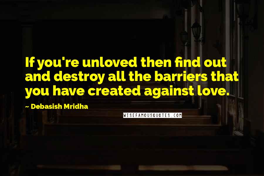 Debasish Mridha Quotes: If you're unloved then find out and destroy all the barriers that you have created against love.