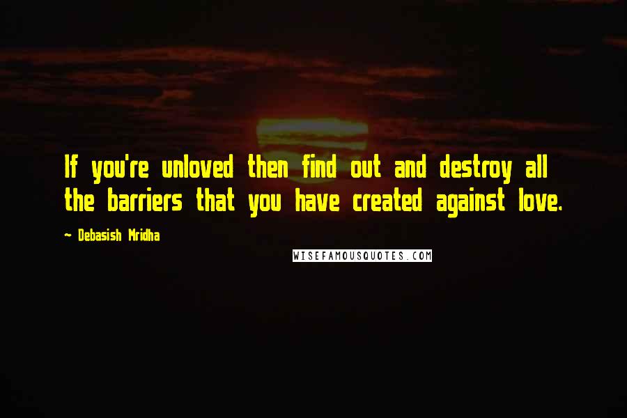 Debasish Mridha Quotes: If you're unloved then find out and destroy all the barriers that you have created against love.