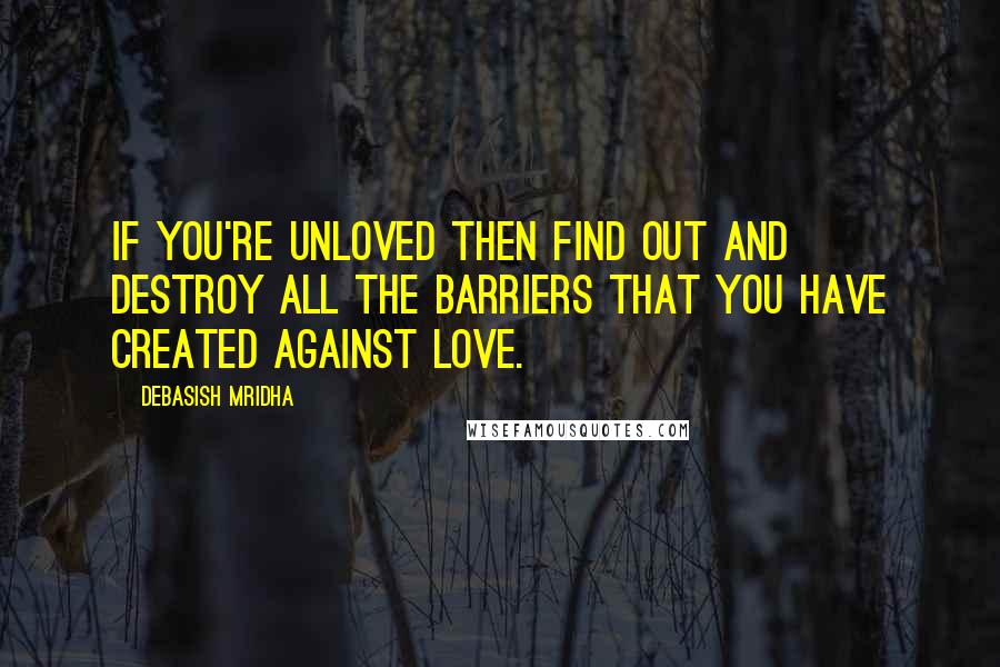 Debasish Mridha Quotes: If you're unloved then find out and destroy all the barriers that you have created against love.