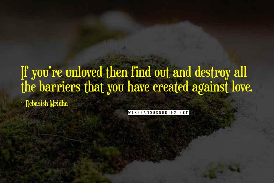 Debasish Mridha Quotes: If you're unloved then find out and destroy all the barriers that you have created against love.