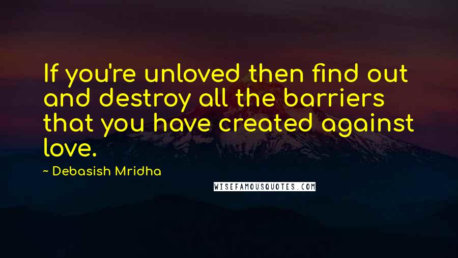 Debasish Mridha Quotes: If you're unloved then find out and destroy all the barriers that you have created against love.