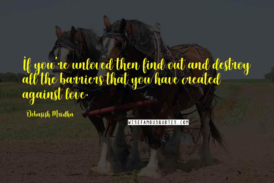 Debasish Mridha Quotes: If you're unloved then find out and destroy all the barriers that you have created against love.
