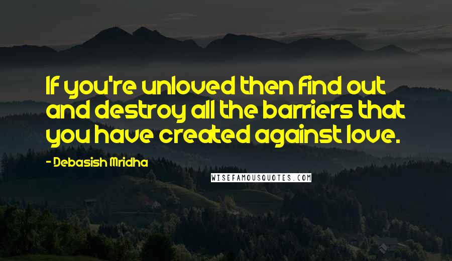 Debasish Mridha Quotes: If you're unloved then find out and destroy all the barriers that you have created against love.