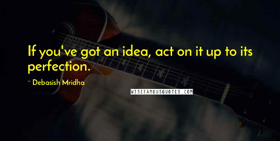 Debasish Mridha Quotes: If you've got an idea, act on it up to its perfection.